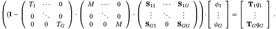 \[ \left( ( \mathbf{I} - \left(\begin{array}{ccc} T_1 & \cdots & 0 \\ 0 & \ddots & 0 \\ 0 & 0 & T_G \end{array}\right) \cdot \left(\begin{array}{ccc} M & \cdots & 0 \\ 0 & \ddots & 0 \\ 0 & 0 & M \end{array}\right) \cdot \left(\begin{array}{ccc} \mathbf{S}_{11} & \cdots & \mathbf{S}_{1G} \\ \vdots & \ddots & \vdots \\ \mathbf{S}_{G1} & 0 & \mathbf{S}_{GG} \end{array}\right) \right ) \cdot \left[ \begin{array}{c} \phi_1 \\ \vdots \\ \phi_G \end{array} \right] = \left[ \begin{array}{c} \mathbf{T}_1 q_1 \\ \vdots \\ \mathbf{T}_G q_G \end{array} \right] \, . \]